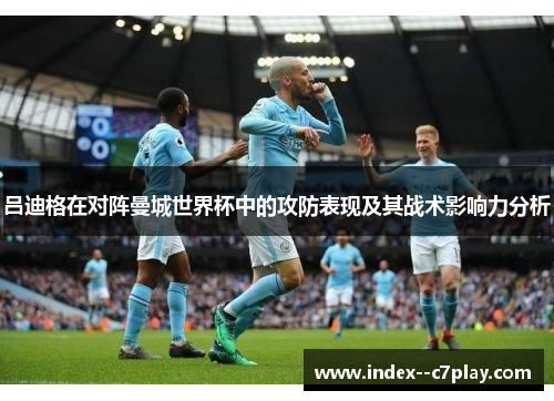 吕迪格在对阵曼城世界杯中的攻防表现及其战术影响力分析 吕迪格在对阵曼城世界杯中的攻防表现及其战术影响力分析